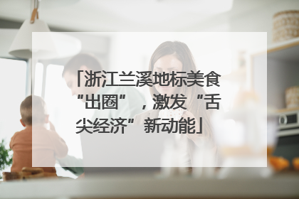 浙江兰溪地标美食“出圈”，激发“舌尖经济”新动能
