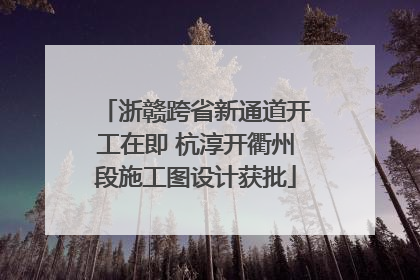 浙赣跨省新通道开工在即 杭淳开衢州段施工图设计获批