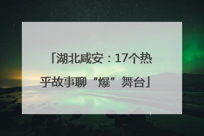 湖北咸安：17个热乎故事聊“爆”舞台