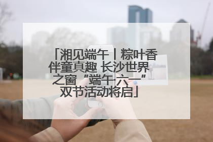 湘见端午丨粽叶香伴童真趣 长沙世界之窗“端午·六一”双节活动将启