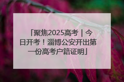 聚焦2025高考｜今日开考！淄博公安开出第一份高考户籍证明