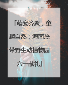 萌宠齐聚，童趣自然：海南热带野生动植物园六一献礼