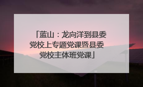 蓝山：龙向洋到县委党校上专题党课暨县委党校主体班党课
