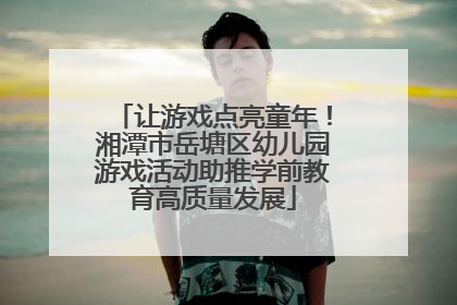 让游戏点亮童年！湘潭市岳塘区幼儿园游戏活动助推学前教育高质量发展