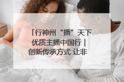 行神州“播”天下 优质主播中国行｜创新传承方式 让非遗“活”在当下