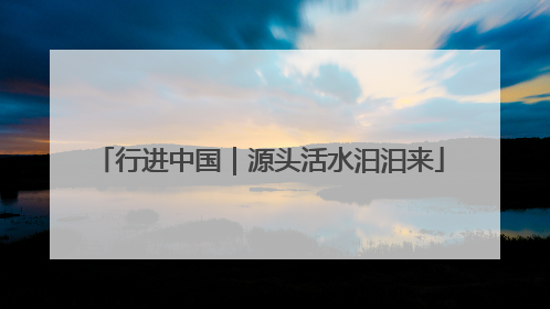 行进中国｜源头活水汩汩来