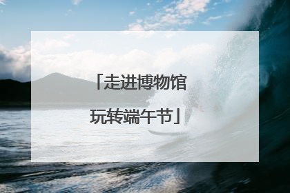 走进博物馆 玩转端午节