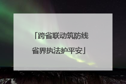 跨省联动筑防线 省界执法护平安