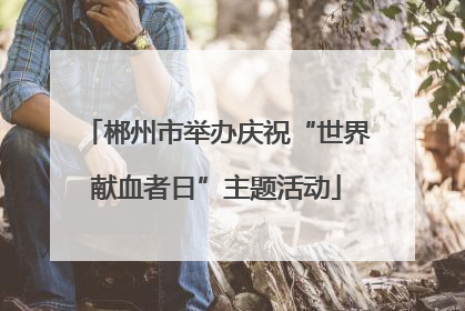 郴州市举办庆祝“世界献血者日”主题活动