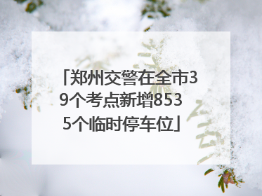 郑州交警在全市39个考点新增8535个临时停车位