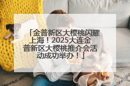 金普新区大樱桃闪耀上海！2025大连金普新区大樱桃推介会活动成功举办！