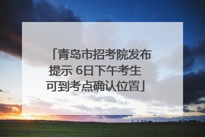 青岛市招考院发布提示 6日下午考生可到考点确认位置