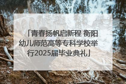 青春扬帆启新程 衡阳幼儿师范高等专科学校举行2025届毕业典礼