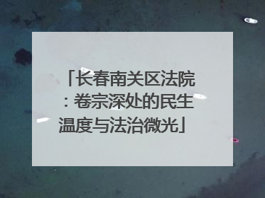 长春南关区法院：卷宗深处的民生温度与法治微光