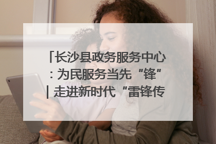 长沙县政务服务中心：为民服务当先“锋”｜走进新时代“雷锋传人 长沙榜样”