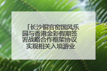 长沙铜官窑国风乐园与香港金彩假期签署战略合作框架协议 实现相关入境游业务增收超亿元