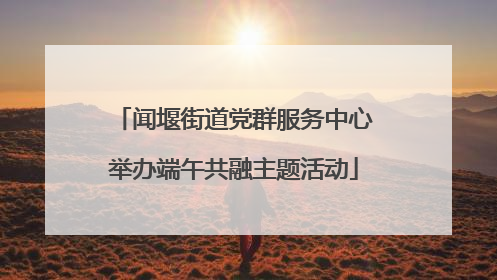 闻堰街道党群服务中心举办端午共融主题活动