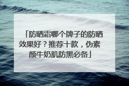 防晒霜哪个牌子的防晒效果好？推荐十款，伪素颜牛奶肌防黑必备
