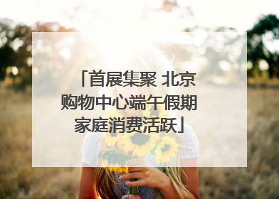首展集聚 北京购物中心端午假期家庭消费活跃