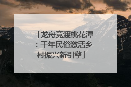 龙舟竞渡桃花潭：千年民俗激活乡村振兴新引擎