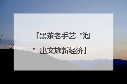 黑茶老手艺“泡”出文旅新经济