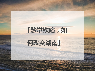 黔常铁路，如何改变湖南