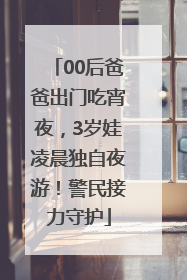 00后爸爸出门吃宵夜，3岁娃凌晨独自夜游！警民接力守护