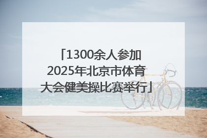 1300余人参加 2025年北京市体育大会健美操比赛举行