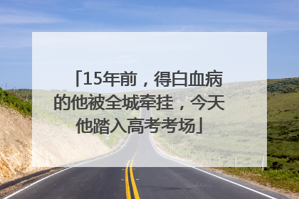 15年前，得白血病的他被全城牵挂，今天他踏入高考考场