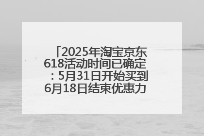 2025年淘宝京东618活动时间已确定：5月31日开始买到6月18日结束优惠力度最大最便宜！