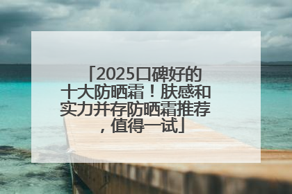 2025口碑好的十大防晒霜！肤感和实力并存防晒霜推荐，值得一试