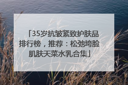 35岁抗皱紧致护肤品排行榜，推荐：松弛垮脸肌肤天菜水乳合集