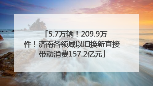 5.7万辆！209.9万件！济南各领域以旧换新直接带动消费157.2亿元