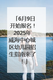 6月9日开始报名！2025年威海中心城区幼儿园招生指南来了！
