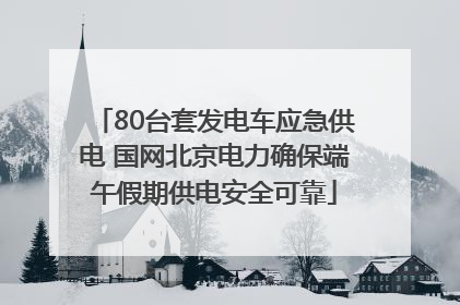 80台套发电车应急供电 国网北京电力确保端午假期供电安全可靠